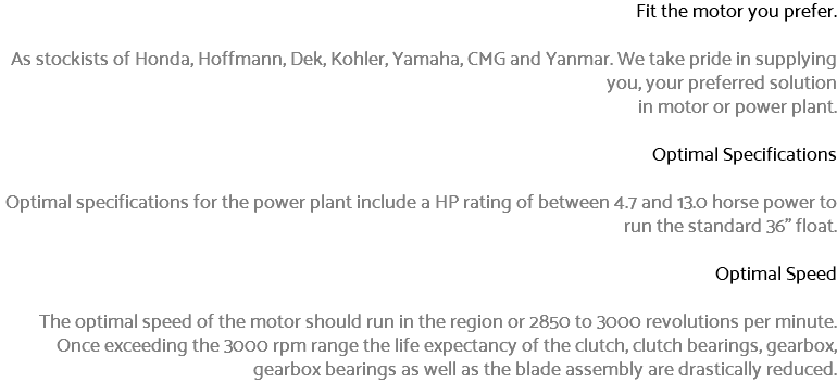 Fit the motor you prefer. As stockists of Honda, Hoffmann, Dek, Kohler, Yamaha, CMG and Yanmar. We take pride in supplying you, your preferred solution in motor or power plant. Optimal Specifications Optimal specifications for the power plant include a HP rating of between 4.7 and 13.0 horse power to run the standard 36" float. Optimal Speed The optimal speed of the motor should run in the region or 2850 to 3000 revolutions per minute. Once exceeding the 3000 rpm range the life expectancy of the clutch, clutch bearings, gearbox, gearbox bearings as well as the blade assembly are drastically reduced.