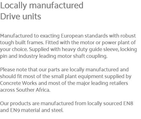 Locally manufactured Drive units Manufactured to exacting European standards with robust tough built frames. Fitted with the motor or power plant of your choice. Supplied with heavy duty guide sleeve, locking pin and industry leading motor shaft coupling. Please note that our parts are locally manufactured and should fit most of the small plant equipment supplied by Concrete Works and most of the major leading retailers across Souther Africa. Our products are manufactured from locally sourced EN8 and EN9 material and steel. 