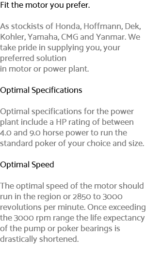 Fit the motor you prefer. As stockists of Honda, Hoffmann, Dek, Kohler, Yamaha, CMG and Yanmar. We take pride in supplying you, your preferred solution in motor or power plant. Optimal Specifications Optimal specifications for the power plant include a HP rating of between 4.0 and 9.0 horse power to run the standard poker of your choice and size. Optimal Speed The optimal speed of the motor should run in the region or 2850 to 3000 revolutions per minute. Once exceeding the 3000 rpm range the life expectancy of the pump or poker bearings is drastically shortened. 