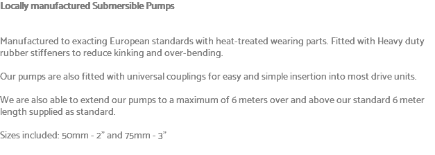 Locally manufactured Submersible Pumps Manufactured to exacting European standards with heat-treated wearing parts. Fitted with Heavy duty rubber stiffeners to reduce kinking and over-bending. Our pumps are also fitted with universal couplings for easy and simple insertion into most drive units. We are also able to extend our pumps to a maximum of 6 meters over and above our standard 6 meter length supplied as standard. Sizes included: 50mm - 2" and 75mm - 3" 