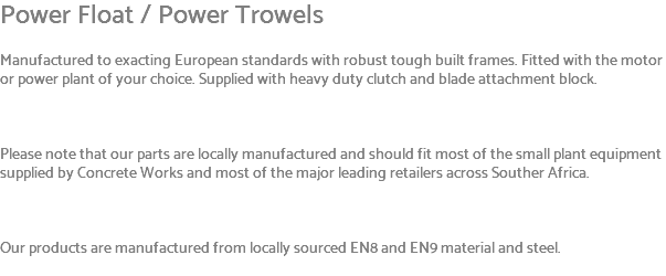 Power Float / Power Trowels Manufactured to exacting European standards with robust tough built frames. Fitted with the motor or power plant of your choice. Supplied with heavy duty clutch and blade attachment block. Please note that our parts are locally manufactured and should fit most of the small plant equipment supplied by Concrete Works and most of the major leading retailers across Souther Africa. Our products are manufactured from locally sourced EN8 and EN9 material and steel. 
