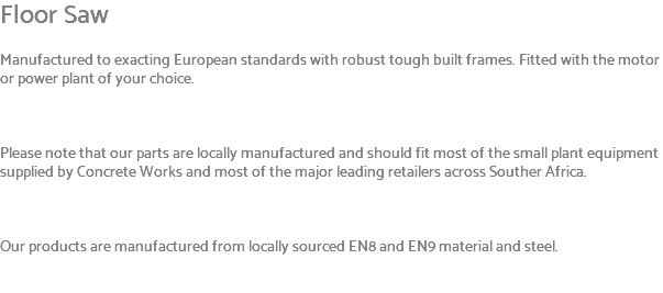 Floor Saw Manufactured to exacting European standards with robust tough built frames. Fitted with the motor or power plant of your choice. Please note that our parts are locally manufactured and should fit most of the small plant equipment supplied by Concrete Works and most of the major leading retailers across Souther Africa. Our products are manufactured from locally sourced EN8 and EN9 material and steel. 