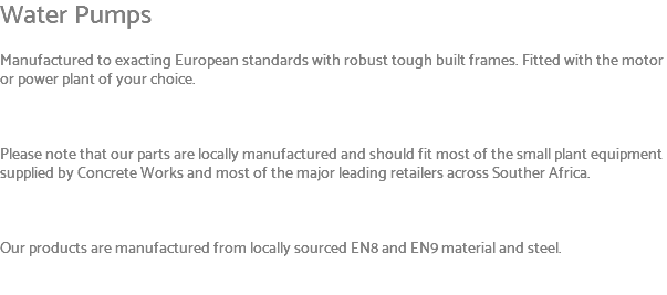 Water Pumps Manufactured to exacting European standards with robust tough built frames. Fitted with the motor or power plant of your choice. Please note that our parts are locally manufactured and should fit most of the small plant equipment supplied by Concrete Works and most of the major leading retailers across Souther Africa. Our products are manufactured from locally sourced EN8 and EN9 material and steel. 