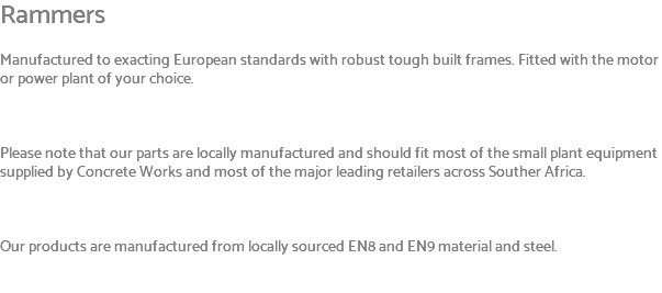 Rammers Manufactured to exacting European standards with robust tough built frames. Fitted with the motor or power plant of your choice. Please note that our parts are locally manufactured and should fit most of the small plant equipment supplied by Concrete Works and most of the major leading retailers across Souther Africa. Our products are manufactured from locally sourced EN8 and EN9 material and steel. 