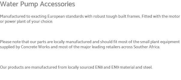 Water Pump Accessories Manufactured to exacting European standards with robust tough built frames. Fitted with the motor or power plant of your choice. Please note that our parts are locally manufactured and should fit most of the small plant equipment supplied by Concrete Works and most of the major leading retailers across Souther Africa. Our products are manufactured from locally sourced EN8 and EN9 material and steel. 